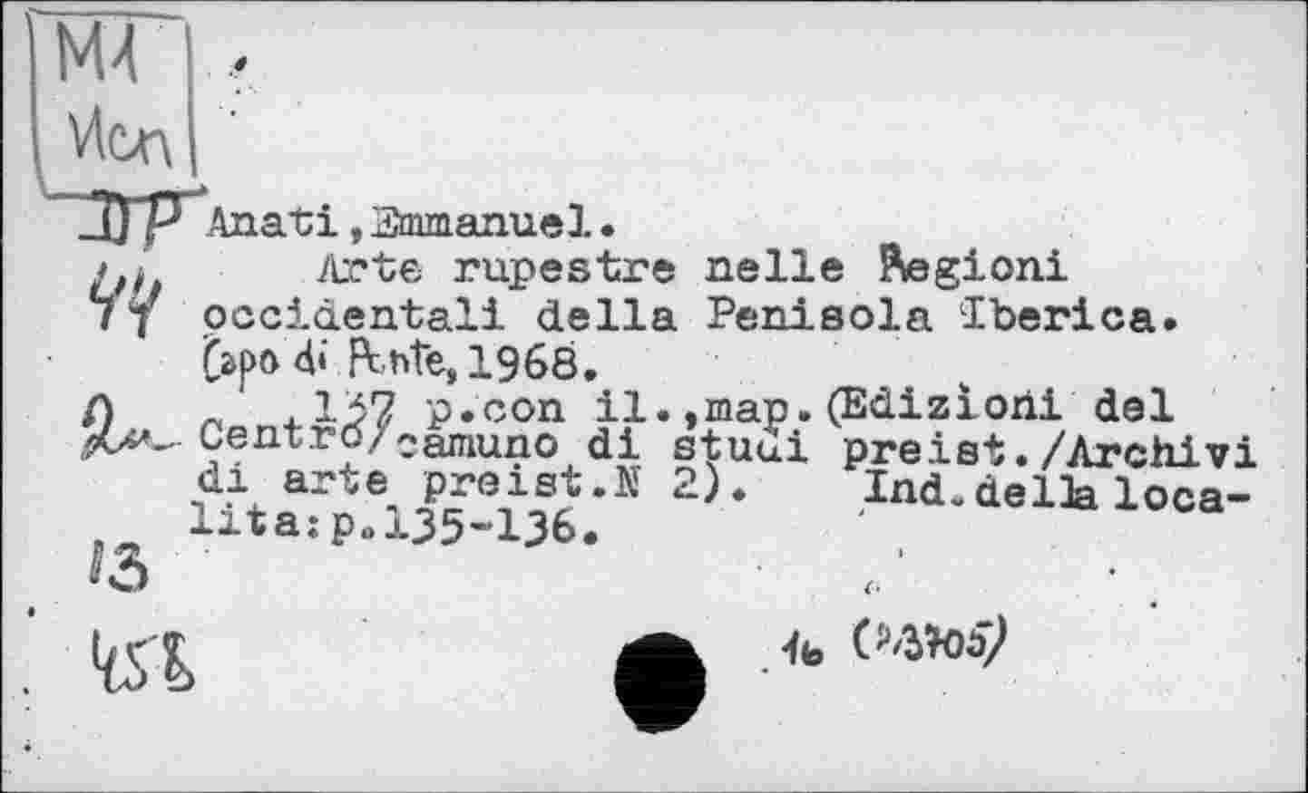 ﻿L
M4 ,
Vlcn
Anati,Emmanuel•
/J. Arte rupestre nelle Pfâgioni
77 occidental! della Penisola Iberica.
d»‘ Pente, 1968.
Л « 4.p.con il. ,map. (Ediziorii del Centrö/camun0 di stuui preist./Archiv! di arte preist.N 2).	Ind.della loca-
lita:p.l35-136.
№

4ь